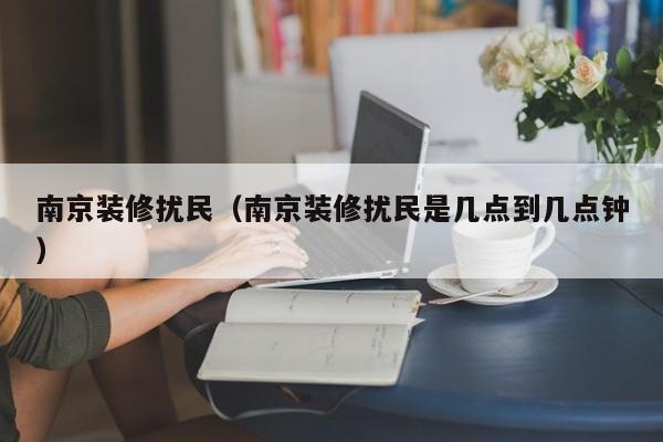 南京装修扰民(南京装修扰民是几点到几点钟) 南京装修扰民(南京装修扰民是几点到几点钟)