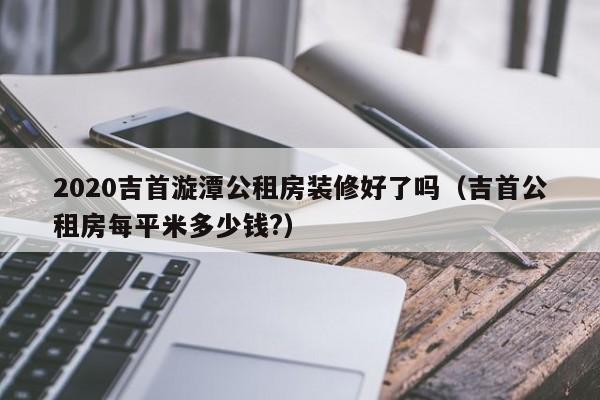 2020吉首漩潭公租房装修好了吗（吉首公租房每平米多少钱?）