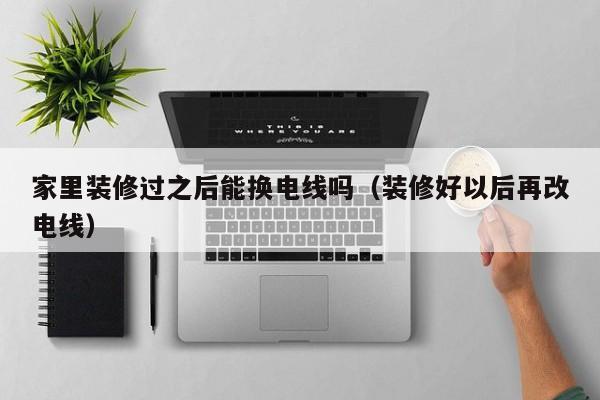 家里装修过之后能换电线吗（装修好以后再改电线）