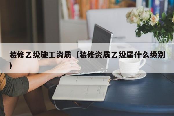 装修乙级施工资质（装修资质乙级属什么级别）