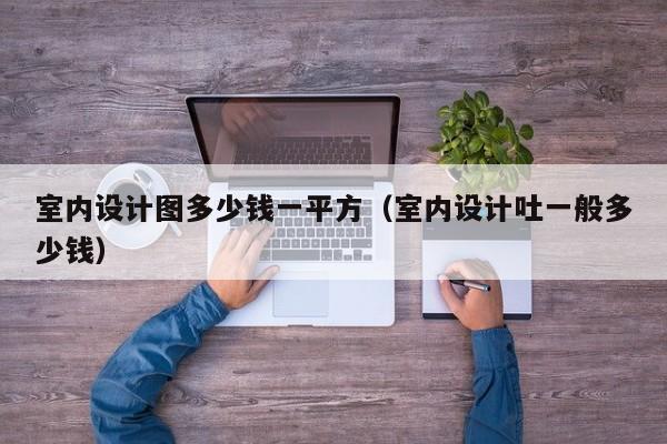 室内设计图多少钱一平方（室内设计吐一般多少钱）