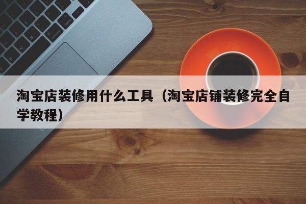 淘宝店装修用什么工具（淘宝店铺装修完全自学教程）