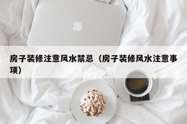房子装修注意风水禁忌（房子装修风水注意事项）