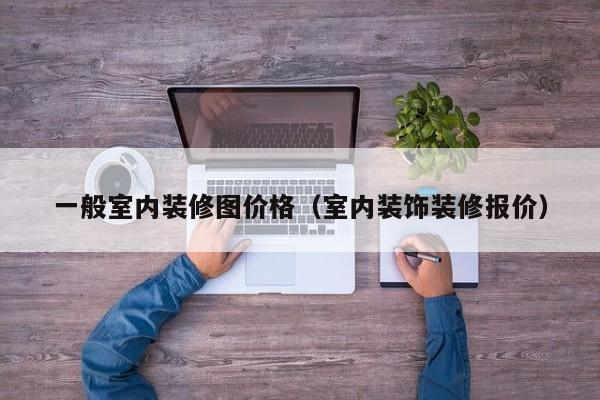 一般室内装修图价格（室内装饰装修报价）