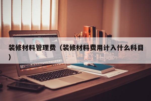 装修材料管理费(装修材料费用计入什么科目) 装修材料管理费(装修材料费用计入什么科目)