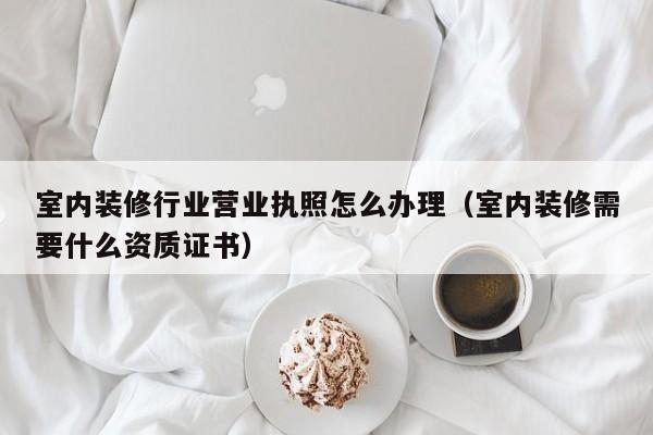 室内装修行业营业执照怎么办理（室内装修需要什么资质证书）