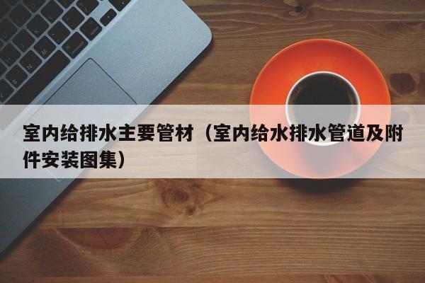 室内给排水主要管材（室内给水排水管道及附件安装图集）