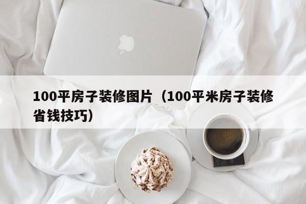 100平房子装修图片（100平米房子装修省钱技巧）