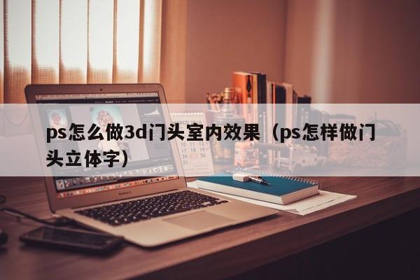 ps怎么做3d门头室内效果（ps怎样做门头立体字）