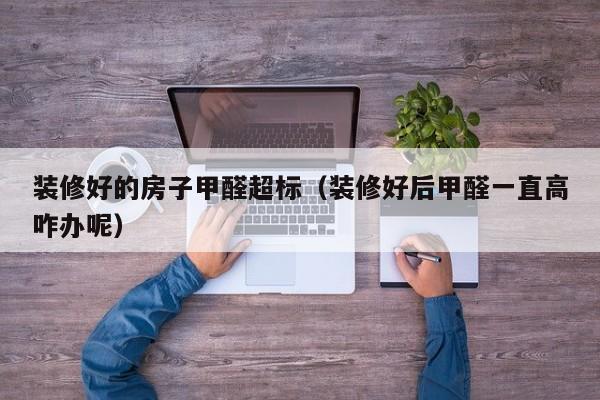 装修好的房子甲醛超标（装修好后甲醛一直高咋办呢）