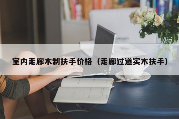 室内走廊木制扶手价格（走廊过道实木扶手）