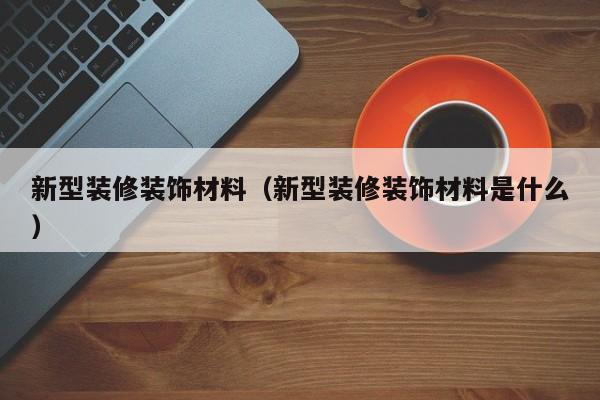 新型装修装饰材料(新型装修装饰材料是什么) 新型装修装饰材料(新型装修装饰材料是什么)