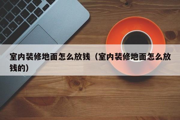 室内装修地面怎么放钱(室内装修地面怎么放钱的) 室内装修地面怎么放钱(室内装修地面怎么放钱的)