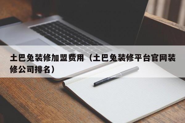 土巴兔装修加盟费用（土巴兔装修平台官网装修公司排名）