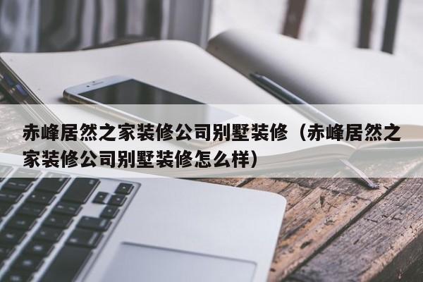 赤峰居然之家装修公司别墅装修（赤峰居然之家装修公司别墅装修怎么样）