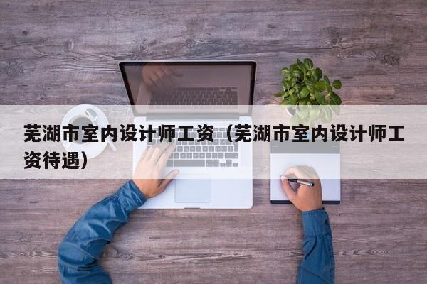 芜湖市室内设计师工资（芜湖市室内设计师工资待遇）