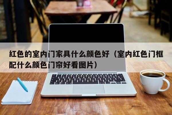 红色的室内门家具什么颜色好（室内红色门框配什么颜色门帘好看图片）
