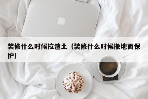 装修什么时候拉渣土（装修什么时候撤地面保护）
