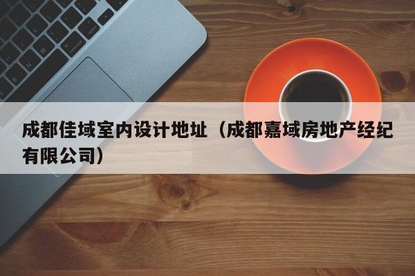 成都佳域室内设计地址（成都嘉域房地产经纪有限公司）