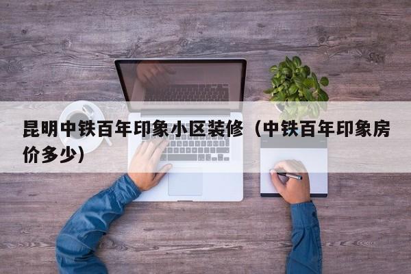 昆明中铁百年印象小区装修（中铁百年印象房价多少）
