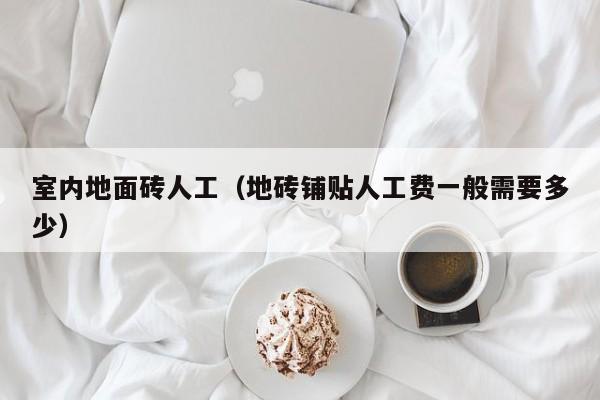 室内地面砖人工(地砖铺贴人工费一般需要多少) 室内地面砖人工(地砖铺贴人工费一般需要多少)