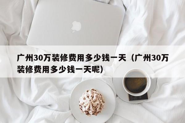 广州30万装修费用多少钱一天(广州30万装修费用多少钱一天呢) 广州30万装修费用多少钱一天(广州30万装修费用多少钱一天呢)