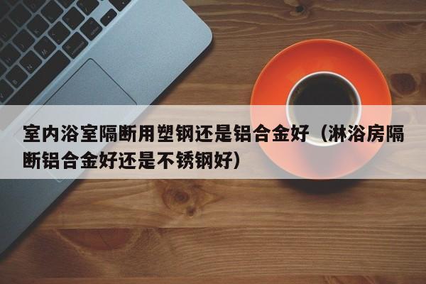 室内浴室隔断用塑钢还是铝合金好（淋浴房隔断铝合金好还是不锈钢好）