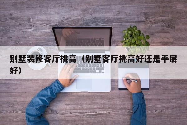 别墅装修客厅挑高（别墅客厅挑高好还是平层好）