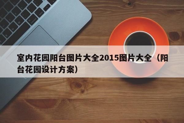 室内花园阳台图片大全2015图片大全（阳台花园设计方案）