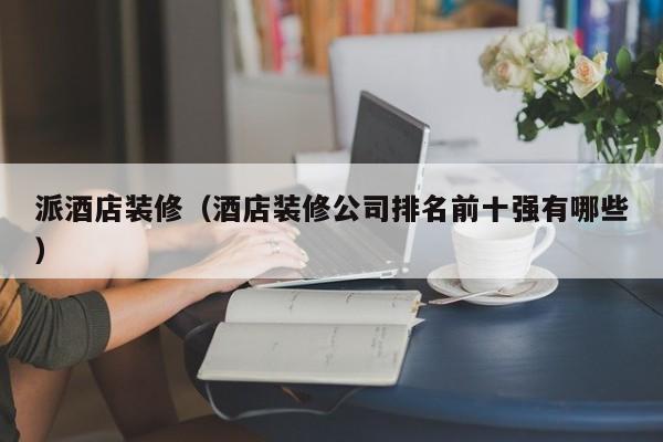 派酒店装修（酒店装修公司排名前十强有哪些）