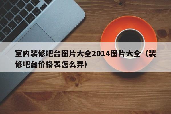 室内装修吧台图片大全2014图片大全（装修吧台价格表怎么弄）