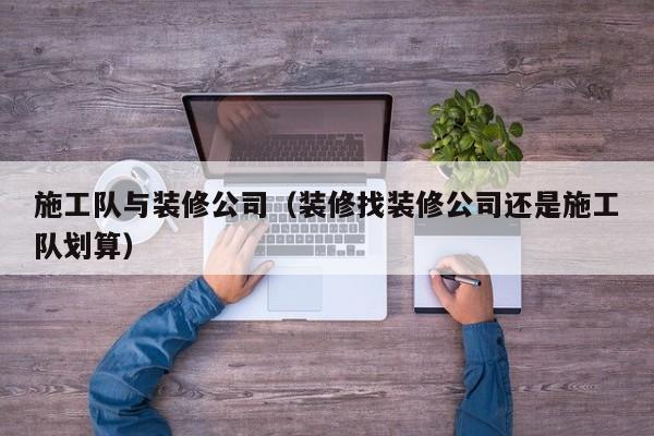 施工队与装修公司（装修找装修公司还是施工队划算）