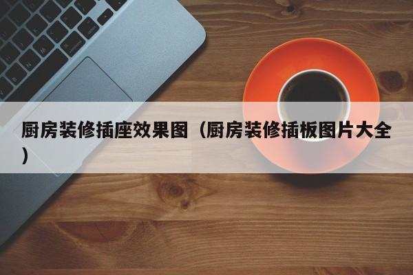 厨房装修插座效果图(厨房装修插板图片大全) 厨房装修插座效果图(厨房装修插板图片大全)