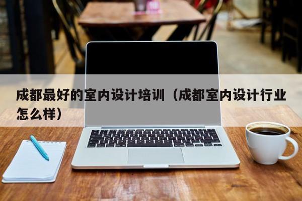 成都最好的室内设计培训（成都室内设计行业怎么样）