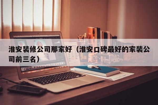 淮安装修公司那家好（淮安口碑最好的家装公司前三名）