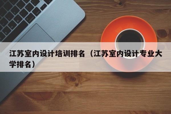 江苏室内设计培训排名（江苏室内设计专业大学排名）
