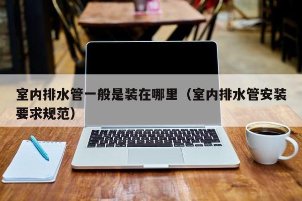 室内排水管一般是装在哪里（室内排水管安装要求规范）