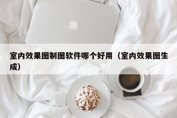 室内效果图制图软件哪个好用（室内效果图生成）