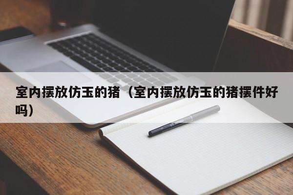 室内摆放仿玉的猪（室内摆放仿玉的猪摆件好吗）