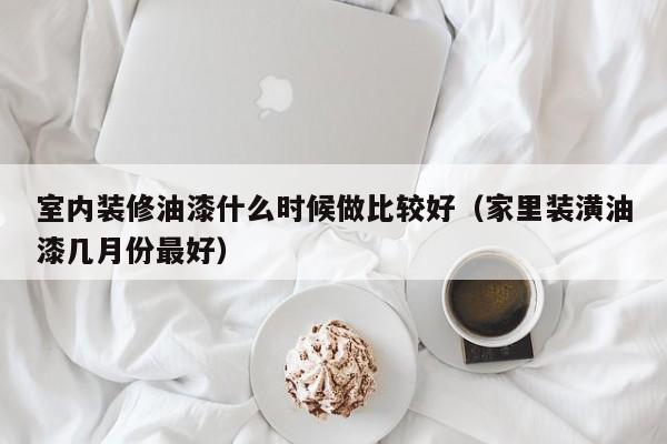 室内装修油漆什么时候做比较好（家里装潢油漆几月份最好）