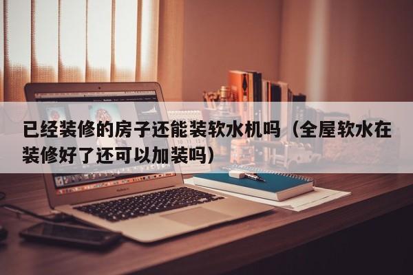 已经装修的房子还能装软水机吗（全屋软水在装修好了还可以加装吗）