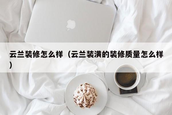 云兰装修怎么样（云兰装潢的装修质量怎么样）