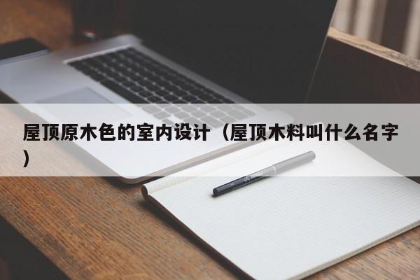 屋顶原木色的室内设计（屋顶木料叫什么名字）