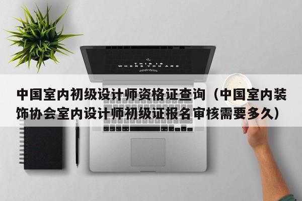 中国室内初级设计师资格证查询(中国室内装饰协会室内设计师初级证报名审核需要多久) 中国室内初级设计师资格证查询(中国室内装饰协会室内设计师初级证报名审核需要多久)