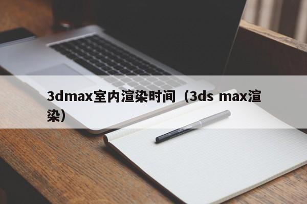 3dmax室内渲染时间（3ds max渲染）