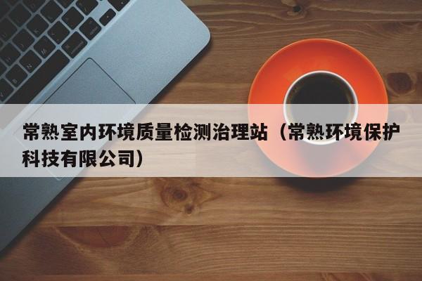 常熟室内环境质量检测治理站（常熟环境保护科技有限公司）