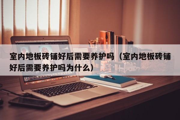 室内地板砖铺好后需要养护吗（室内地板砖铺好后需要养护吗为什么）