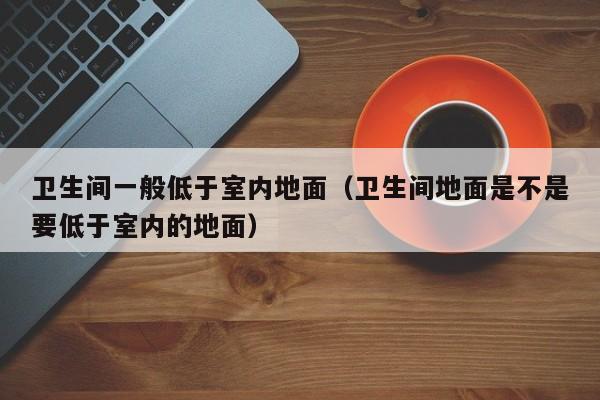 卫生间一般低于室内地面（卫生间地面是不是要低于室内的地面）