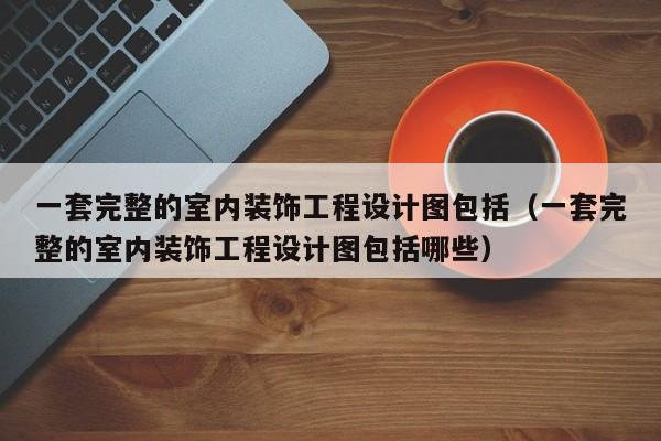一套完整的室内装饰工程设计图包括（一套完整的室内装饰工程设计图包括哪些）