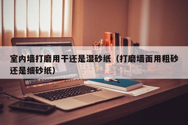 室内墙打磨用干还是湿砂纸（打磨墙面用粗砂还是细砂纸）